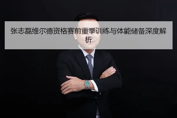 张志磊维尔德资格赛前重拳训练与体能储备深度解析