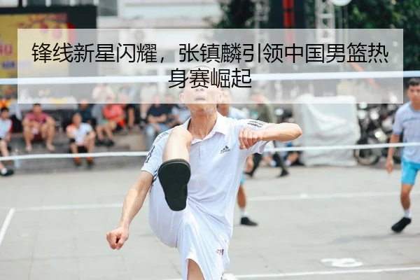 锋线新星闪耀，张镇麟引领中国男篮热身赛崛起
