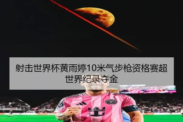 射击世界杯黄雨婷10米气步枪资格赛超世界纪录夺金