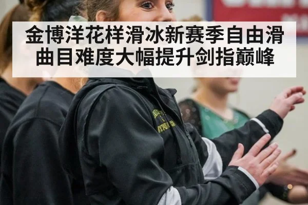 金博洋花样滑冰新赛季自由滑曲目难度大幅提升剑指巅峰