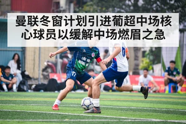 曼联冬窗计划引进葡超中场核心球员以缓解中场燃眉之急