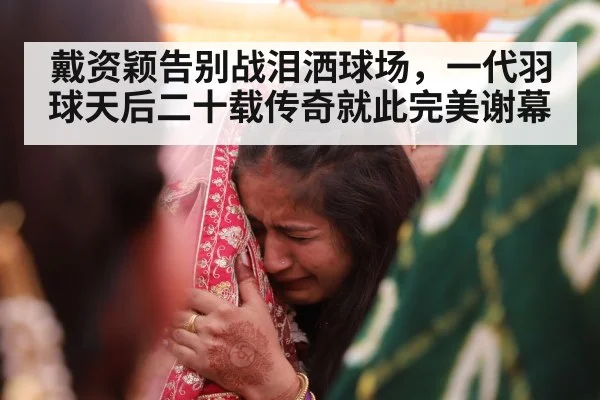 戴资颖告别战泪洒球场，一代羽球天后二十载传奇就此完美谢幕