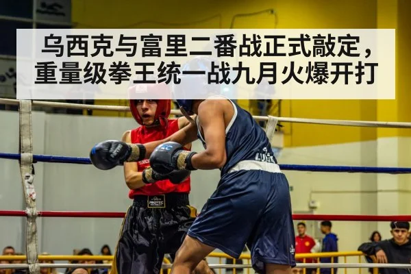 乌西克与富里二番战正式敲定，重量级拳王统一战九月火爆开打